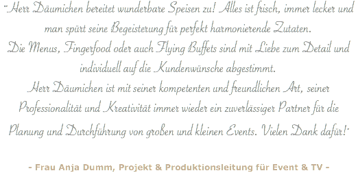 ""Herr Däumichen bereitet wunderbare Speisen zu! Alles ist frisch, immer lecker und man spürt seine Begeisterung für perfekt harmonierende Zutaten. Die Menus, Fingerfood oder auch Flying Buffets sind mit Liebe zum Detail und individuell auf die Kundenwünsche abgestimmt. Herr Däumichen ist mit seiner kompetenten und freundlichen Art, seiner Professionalität und Kreativität immer wieder ein zuverlässiger Partner für die Planung und Durchführung von großen und kleinen Events. Vielen Dank dafür!" - Frau Anja Dumm, Projekt & Produktionsleitung für Event & TV -
